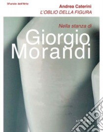 L'oblio della figura. Nella stanza di Giorgio Morandi libro di Caterini Andrea