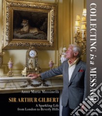 Sir Arthur Gilbert. Collecting is a message. A sparkling life from London to Beverly Hills libro di Massinelli Anna Maria