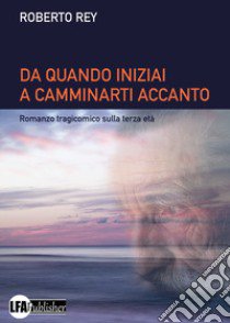 Da quando iniziai a camminarti accanto. Romanzo tragicomico sulla terza età libro di Rey Roberto