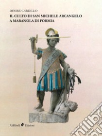 Il culto di San Michele Arcangelo a Maranola di Formia libro di Cardillo Desire