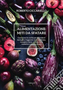 Alimentazione: miti da sfatare. Conoscere la verità per difendersi da bugie e leggende metropolitane, mangiare bene, prevenire le malattie e vivere a lungo libro di Ciccariello Roberto