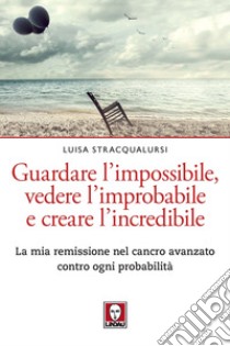 Guardare l'impossibile, vedere l'improbabile e creare l'incredibile. La mia remissione nel cancro avanzato contro ogni probabilità libro di Stracqualursi Luisa