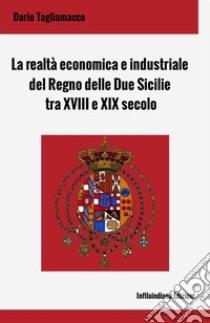 La realtà economica e industriale del Regno delle Due Sicilie tra XVIII e XIX secolo. Ediz. integrale libro di Tagliamacco Dario