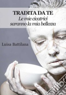 Tradita da te. Le mie cicatrici saranno la mia bellezza libro di Battilana Luisa