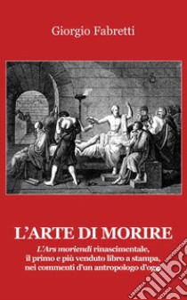 L'arte di morire. L'ars moriendi rinascimentale, il primo e il più venduto libro a stampa, nei commenti d'un antropologo d'oggi libro di Fabretti Giorgio