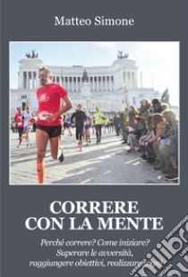 Correre con la mente. Perché correre? Come iniziare? Superare le avversità, raggiungere obiettivi, realizzare sogni libro di Simone Matteo