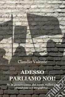 Adesso parliamo noi! Se la generazione del terzo millennio prendesse un megafono... libro di Valente Claudio