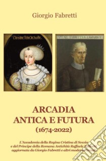 Arcadia antica e futura (1674-2022). L'Accademia della Regina Cristina di Svezia e del Principe della Romana Antichità Raffaele Fabretti aggiornata da Giorgio Fabretti e altri moderni Arcadi libro di Fabretti Giorgio