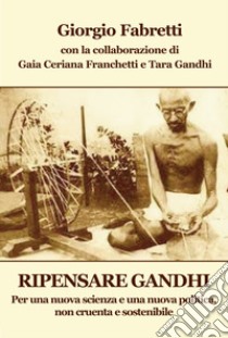 Ripensare Gandhi. Per una nuova scienza e una nuova politica, non cruenta e sostenibile libro di Fabretti Giorgio; Ceriana Franchetti G. (cur.); Gandhi Bhattacharajee T. (cur.)