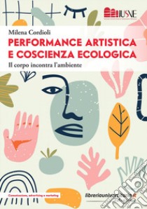 Performance artistica e coscienza ecologica. Il corpo incontra l'ambiente libro di Cordioli Milena