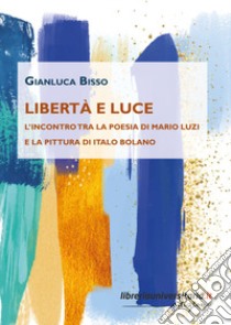 Libertà e luce. L'incontro tra la poesia di Mario Luzi e la pittura di Italo Bolano libro di Bisso Gianluca