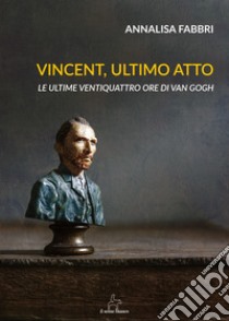 Vincent, ultimo atto. Le ultime ventiquattro ore di Van Gogh libro di Fabbri Annalisa