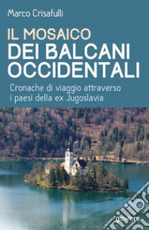 Il mosaico dei Balcani occidentali. Cronache di viaggio attraverso i paesi della ex Jugoslavia libro di Crisafulli Marco