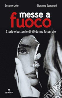 Messe a fuoco. Storie e battaglie di 40 donne fotografe libro di John Susanne; Sparapani Giovanna