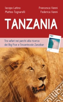 Tanzania. Tra safari nei parchi alla ricerca dei Big Five e l'incantevole Zanzibar libro di Latino Iacopo; Tognarelli Matteo; Vanni Francesca