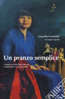 Un pranzo semplice. L'epilessia di mia figlia Michela e quello che ci sta insegnando libro di Cremonini Graziella; Caporale Angela