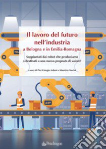 Il lavoro del futuro nell'industria a Bologna e in Emilia. Soppiantati dai robot che produciamo o destinati a una nuova proposta di valore? libro di Ardeni P. G. (cur.); Morini M. (cur.)