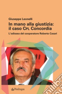 In mano alla giustizia: il caso Cpl Concordia. L'odissea del cooperatore Roberto Casari libro di Leonelli Giuseppe