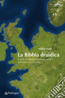 La Bibbia druidica. Il reale scenario geografico europeo nell'Antico Testamento libro di Goti Marco