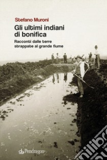 Gli ultimi indiani di bonifica. Racconti dalle terre strappate al grande fiume libro di Muroni Stefano