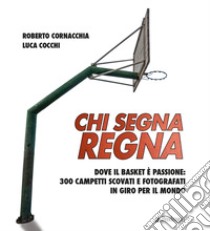 Chi segna regna. Dove il basket è passione: 300 campetti scovati e fotografati in giro per il mondo. Ediz. illustrata libro di Cornacchia Roberto; Cocchi Luca