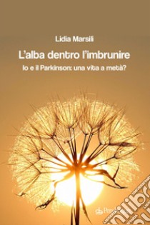 L'alba dentro l'imbrunire. Io e il Parkinson: una vita a metà? libro di Marsili Lidia