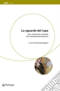 Lo sguardo del lupo. Arte, matematica e filosofia nell'umanesimo del Quadrivio libro di Angelini A. (cur.)