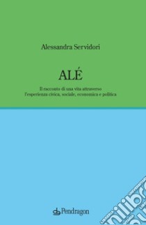 Alé. Il racconto di una vita attraverso l'esperienza civica, sociale, economica e politica libro di Servidori Alessandra