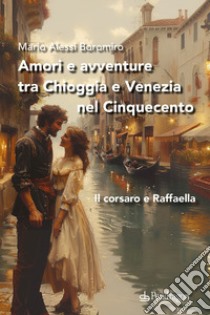 Amori e avventure tra Chioggia e Venezia nel Cinquecento. Il corsaro e Raffaella libro di Alessi Boromiro Mario