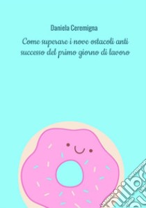 Come superare i nove ostacoli anti successo del primo giorno di lavoro. Con esercizi libro di Ceremigna Daniela