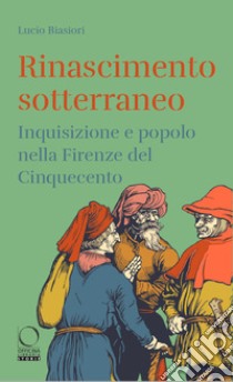 Rinascimento sotterraneo. Inquisizione e popolo nella Firenze del Cinquecento libro di Biasiori Lucio