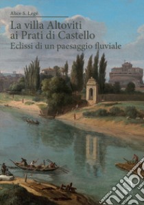 La villa Altoviti ai Prati di Castello. Eclissi di un paesaggio fluviale libro di Legé Alice Silvia