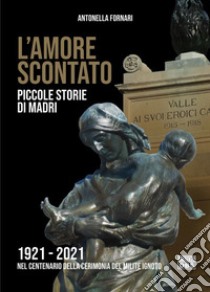 L'amore scontato. Piccole storie di madri 1921 -2021 nel centenario della cerimonia del Milite Ignoto libro di Fornari Antonella