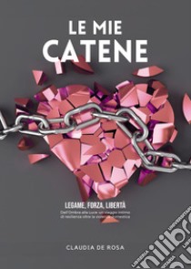 Le mie catene. Legame, forza, libertà. Dall'ombra alla luce: un viaggio intimo di resilienza oltre la violenza domestica libro di De Rosa Claudia