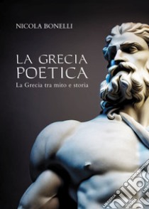 La Grecia poetica. La Grecia tra mito e storia libro di Bonelli Nicola