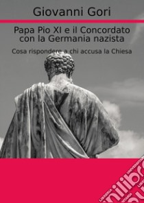 Papa Pio XI e il concordato con la Germania nazista. Cosa rispondere a chi accusa la Chiesa libro di Gori Giovanni