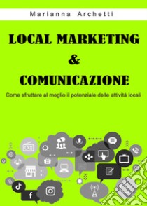 Local Marketing & Comunicazione. Come sfruttare al meglio il potenziale delle attività locali libro di Archetti Marianna