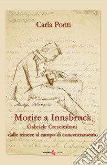 Morire ad Innsbruck. Gabriele Crescimbeni, dalle trincee al campo di concentramento libro di Ponti Carla