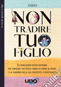 Non tradire tuo figlio. Le indicazioni rivoluzionarie per crescere tuo figlio libero di essere se stesso e al massimo della sua creatività e spontaneità libro di Osho