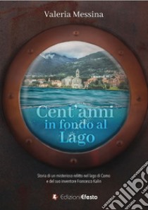 Cent'anni in fondo al lago. Storia di un misterioso relitto nel lago di Como e del suo inventore Francesco Kalin libro di Messina Valeria