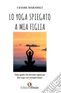 Lo yoga spiegato a mia figlia. Tutto quello che dovreste sapere per fare yoga consapevolmente libro di Maramici Cesare