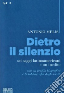 Dietro il silenzio. Sei saggi latinoamericani e un inedito libro di Melis Antonio; Melis G. (cur.)