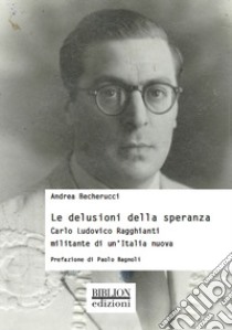 Le delusioni della speranza. Carlo Ludovico Ragghianti militante di un'Italia nuova libro di Becherucci Andrea