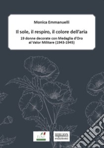 Il sole, il respiro, il colore dell'aria. 19 donne decorate con Medaglia d'oro al valor militare (1943-1945) libro di Emmanuelli Monica