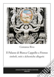 Il palazzo di Bianca Cappello a Firenze. Simboli, miti e alchemiche allegorie libro di Riva Costanza