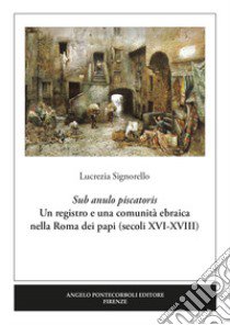 Sub anulo piscatoris. Un registro e una comunità ebraica nella Roma dei papi (secoli XVI-XVIII) libro di Signorello Lucrezia