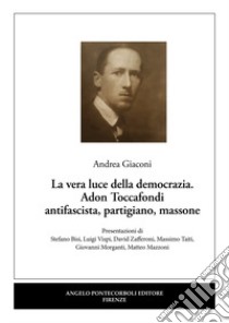 La vera luce della democrazia. Adon Toccafondi antifascista, partigiano, massone libro di Giaconi Andrea