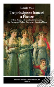 Tre principesse francesi a Firenze. Sylvia Boucot e le sorelle di Napoleone, Elisa Baciocchi, Paolina Borghese e Carolina Murat libro di Mosi Roberto