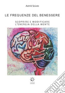 Le frequenze del benessere. Scoprire e modificare l'energia della mente. Ediz. integrale libro di Sciuto Astrid