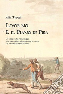 Livorno e il piano di Pisa. Un viaggio nelle antiche mappe sulle tracce delle trasformazioni del territorio alle radici del carattere livornese libro di Tripodi Aldo